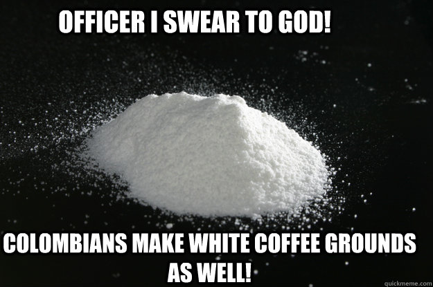 Officer I swear to God! Colombians make white coffee grounds as well! - Officer I swear to God! Colombians make white coffee grounds as well!  Cocaine