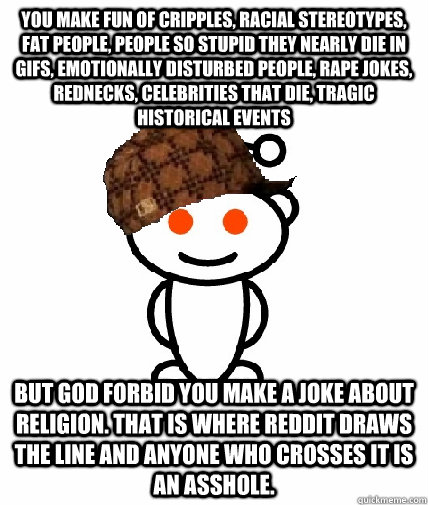 You make fun of cripples, racial stereotypes, fat people, people so stupid they nearly die in gifs, emotionally disturbed people, rape jokes, rednecks, celebrities that die, tragic historical events But god forbid you make a joke about religion. That is w  Scumbag Reddit