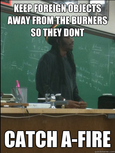 Keep foreign objects away from the burners so they dont Catch a-fire  Rasta Science Teacher