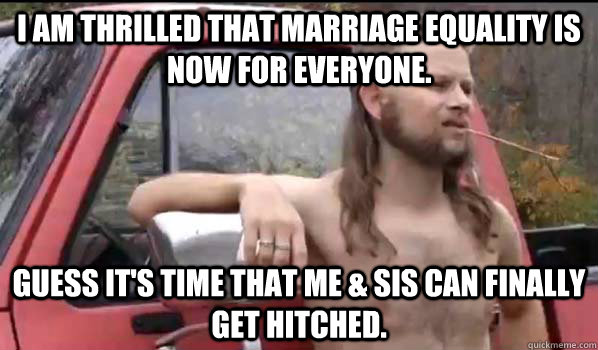 I am thrilled that Marriage Equality is now for everyone. Guess it's time that me & sis can finally get hitched.  Almost Politically Correct Redneck