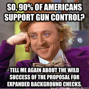 So, 90% of Americans support Gun Control? Tell me again about the wild success of the proposal for expanded background checks.  Creepy Wonka