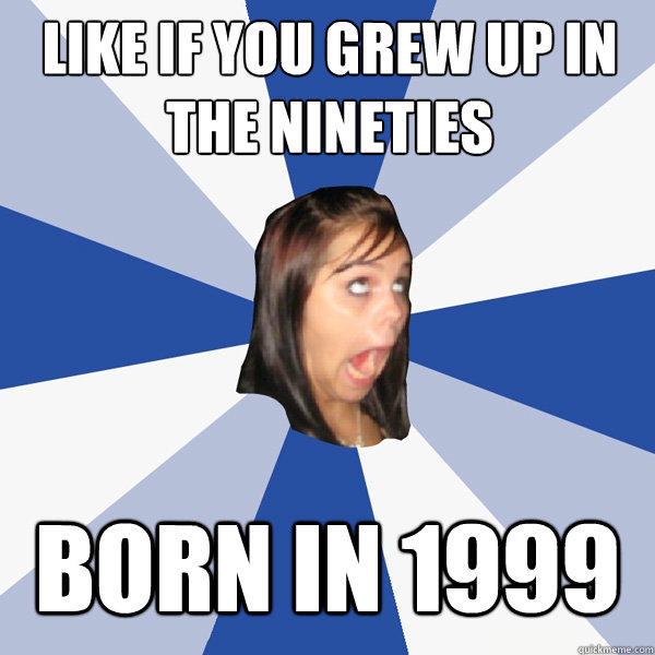 Like if you grew up in the nineties Born in 1999  