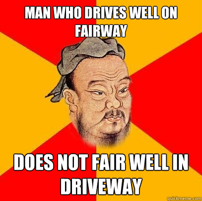 Man who drives well on fairway does not fair well in driveway  Confucius says