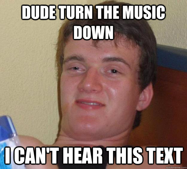 Dude turn the music down I can't hear this text  10 Guy