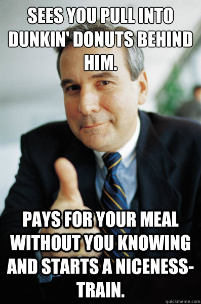 Sees you pull into Dunkin' Donuts behind him. Pays for your meal without you knowing and starts a niceness-train.  Good Guy Boss