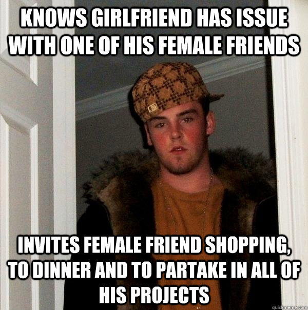 Knows girlfriend has issue with one of his female friends Invites female friend shopping, to dinner and to partake in all of his projects  Scumbag Steve