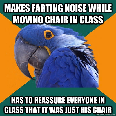 makes farting noise while moving chair in class Has to reassure everyone in class that it was just his chair  Paranoid Parrot