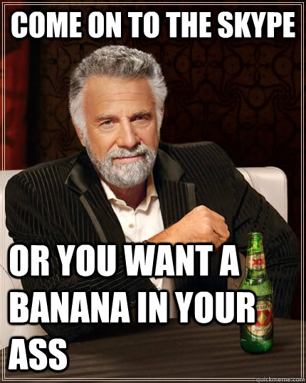 come on to the skype or you want a banana in your ass  The Most Interesting Man In The World