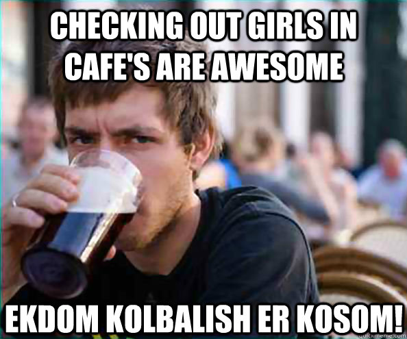 checking out girls in cafe's are awesome ekdom kolbalish er kosom!  Lazy College Senior