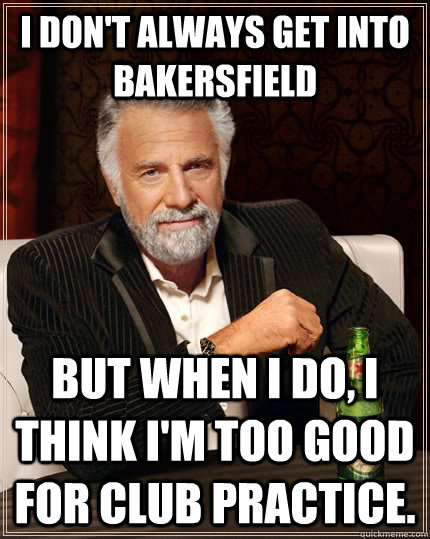 I don't always get into Bakersfield but when I do, I think I'm too good for club practice. - I don't always get into Bakersfield but when I do, I think I'm too good for club practice.  The Most Interesting Man In The World