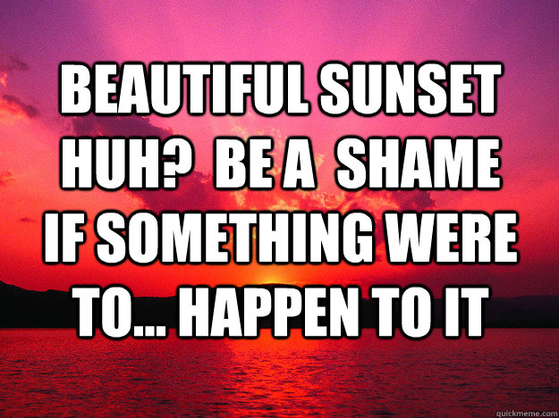 Beautiful Sunset huh?  Be a  shame if something were to... happen to it  Sunset