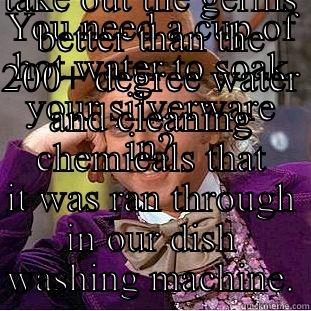 YOU NEED A CUP OF HOT WATER TO SOAK YOUR SILVERWARE IN? TELL ME MORE ABOUT HOW A CUP OF 100 DEGREE WATER WILL TAKE OUT THE GERMS BETTER THAN THE 200+ DEGREE WATER AND CLEANING CHEMICALS THAT IT WAS RAN THROUGH IN OUR DISH WASHING MACHINE. Creepy Wonka