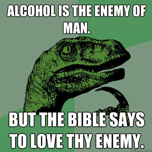 Alcohol is the Enemy of Man. But the bible says to love thy enemy. - Alcohol is the Enemy of Man. But the bible says to love thy enemy.  Philosoraptor