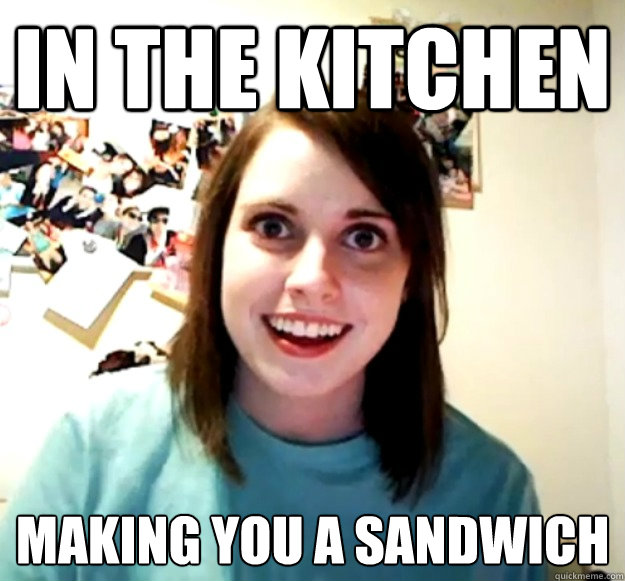 In the kitchen making you a sandwich  Overly Attached Girlfriend