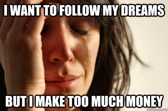 I WANT TO FOLLOW MY DREAMS BUT I MAKE TOO MUCH MONEY  First World Problems