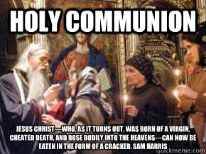 Holy Communion Jesus Christ—who, as it turns out, was born of a virgin, cheated death, and rose bodily into the heavens—can now be eaten in the form of a cracker. Sam Harris - Holy Communion Jesus Christ—who, as it turns out, was born of a virgin, cheated death, and rose bodily into the heavens—can now be eaten in the form of a cracker. Sam Harris  Holy communion