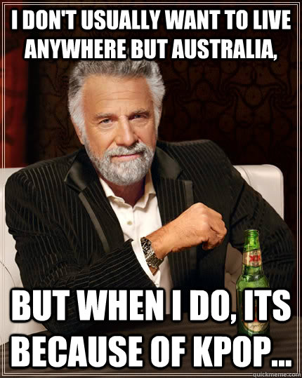 I don't usually want to live anywhere but Australia, But when i do, its because of KPOP...  The Most Interesting Man In The World