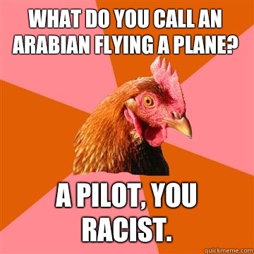 What do you call an Arabian flying a plane? A pilot, you racist.  Anti-Joke Chicken