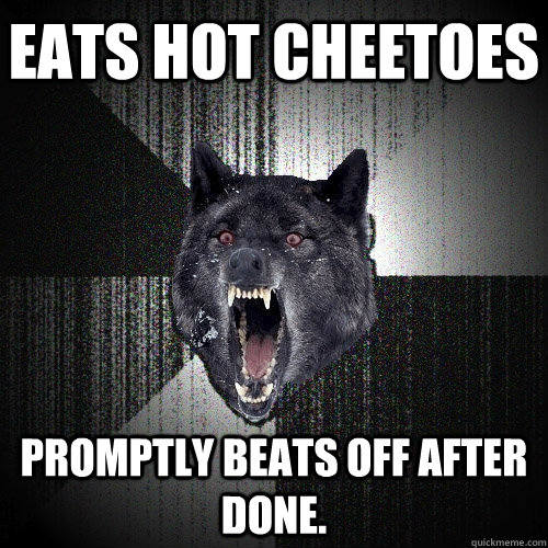 Eats hot cheetoes promptly beats off after done.  Insanity Wolf