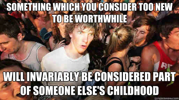 Something which you consider too new to be worthwhile Will invariably be considered part of someone else's childhood  Sudden Clarity Clarence