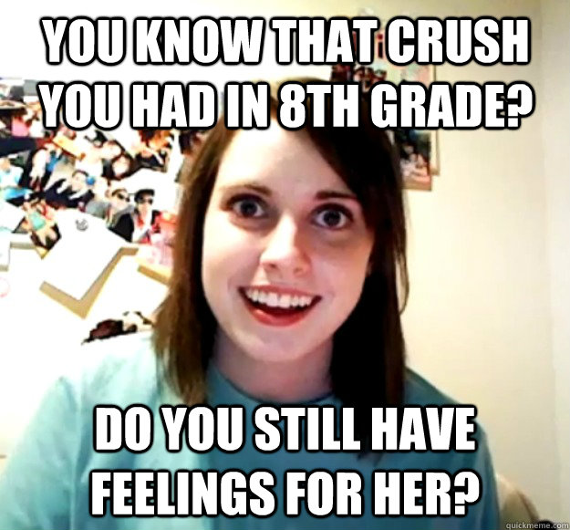 You know that crush you had in 8th grade? Do you still have feelings for her? - You know that crush you had in 8th grade? Do you still have feelings for her?  Overly Attached Girlfriend