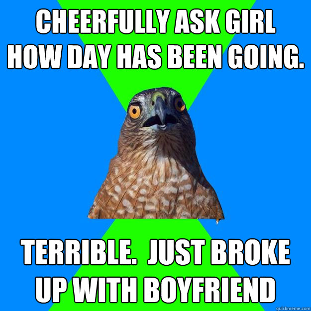 cheerfully ask girl how day has been going. Terrible.  Just broke up with boyfriend  Hawkward