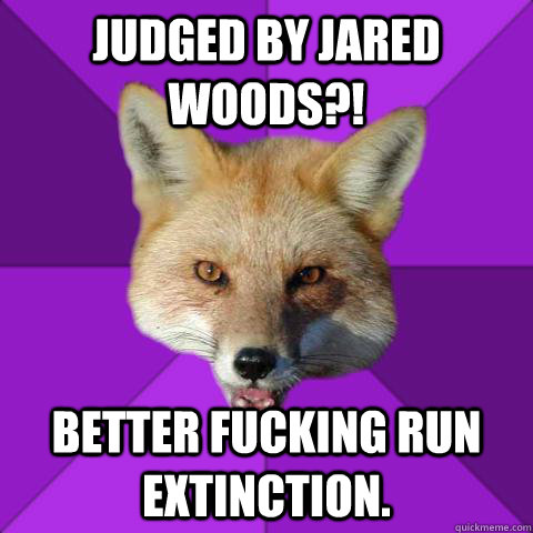 Judged by Jared Woods?! Better fucking run EXTINCTION.  Forensics Fox