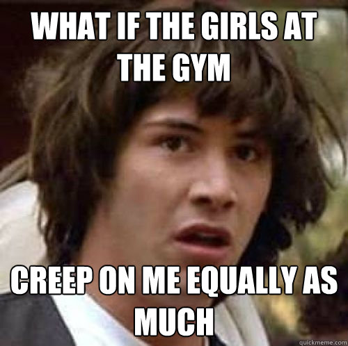 What if the girls at the gym creep on me equally as much  - What if the girls at the gym creep on me equally as much   conspiracy keanu