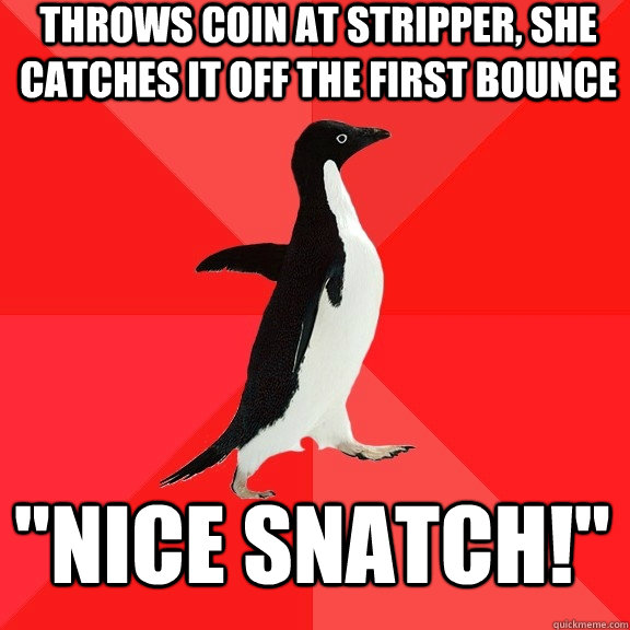 throws coin at stripper, she catches it off the first bounce 