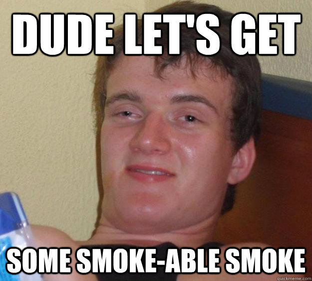 Dude let's get some smoke-able smoke  10 Guy