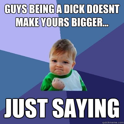 guys being a dick doesnt make yours bigger... just saying - guys being a dick doesnt make yours bigger... just saying  Success Kid