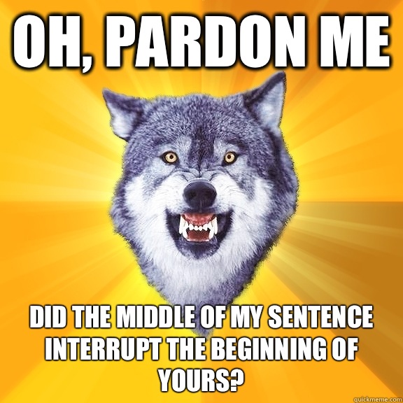 Oh, pardon me Did the middle of my sentence interrupt the beginning of yours?  Courage Wolf