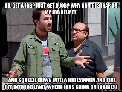 Oh, get a job? Just get a job? Why don't I strap on my job helmet,   and squeeze down into a job cannon and fire off into job land, where jobs grow on jobbies! - Oh, get a job? Just get a job? Why don't I strap on my job helmet,   and squeeze down into a job cannon and fire off into job land, where jobs grow on jobbies!  Job Land