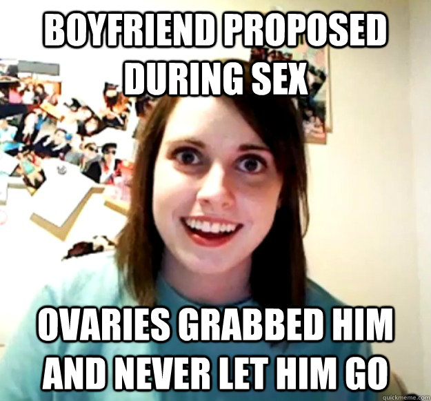 Boyfriend proposed during sex ovaries grabbed him and never let him go  Overly Attached Girlfriend