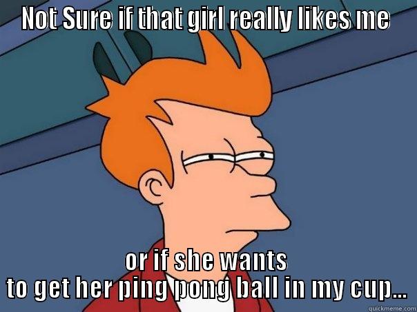 NOT SURE IF THAT GIRL REALLY LIKES ME OR IF SHE WANTS TO GET HER PING PONG BALL IN MY CUP... Futurama Fry