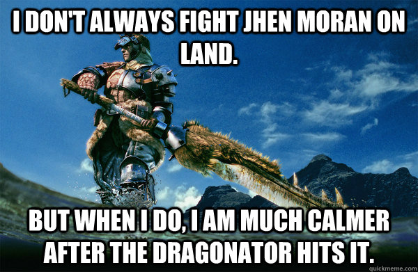 I don't always fight jhen moran on land. But when i do, i am much calmer after the dragonator hits it.  The Most Interesting Monster Hunter In the World