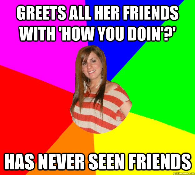 Greets all her friends with 'How You Doin'?' has never seen friends  Typical Sorority Girl