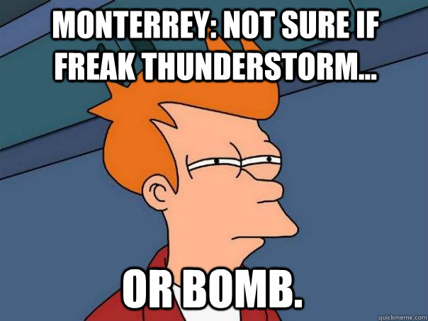 Monterrey: Not sure if freak thunderstorm... or bomb.  Futurama Fry