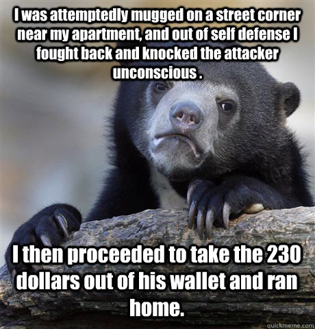 I was attemptedly mugged on a street corner near my apartment, and out of self defense I fought back and knocked the attacker unconscious . I then proceeded to take the 230 dollars out of his wallet and ran home.  Confession Bear