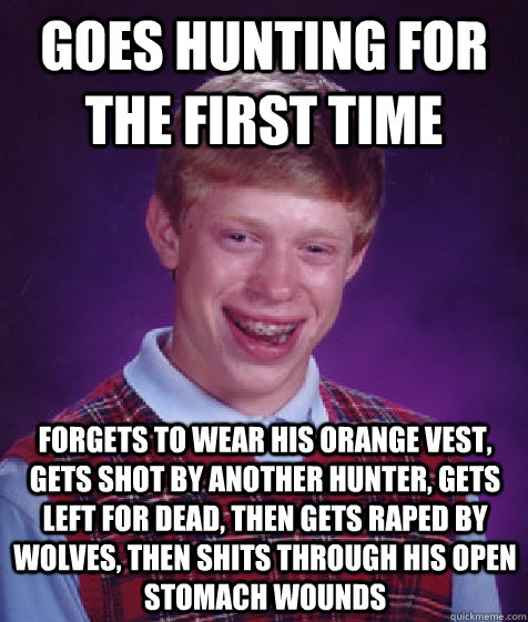 goes hunting for the first time forgets to wear his orange vest, gets shot by another hunter, gets left for dead, then gets raped by wolves, then shits through his open stomach wounds  Bad Luck Brian