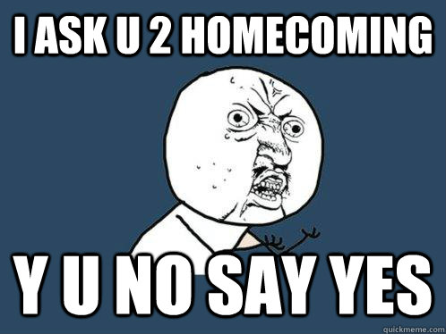 I ask u 2 homecoming y u no say yes  Y U No