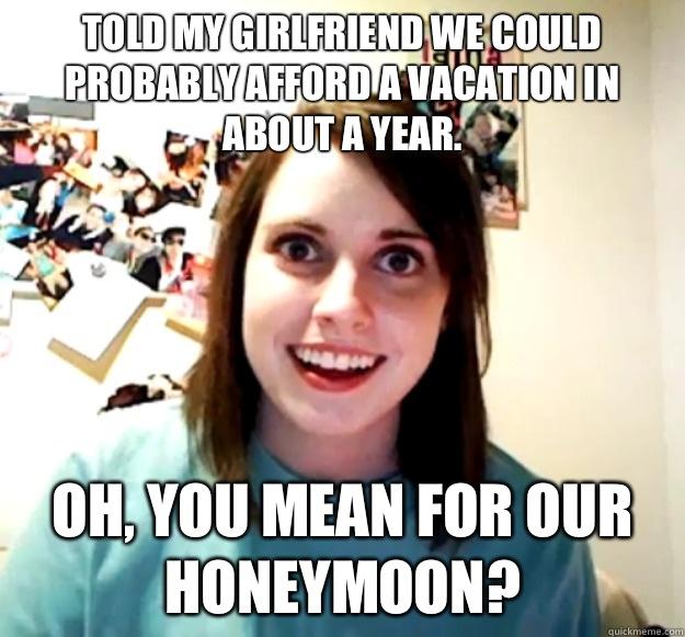 Told my girlfriend we could probably afford a vacation in about a year. Oh, you mean for our honeymoon? - Told my girlfriend we could probably afford a vacation in about a year. Oh, you mean for our honeymoon?  Overly Attached Girlfriend