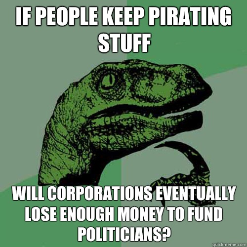 If people keep pirating stuff Will corporations eventually lose enough money to fund politicians? - If people keep pirating stuff Will corporations eventually lose enough money to fund politicians?  Philosoraptor