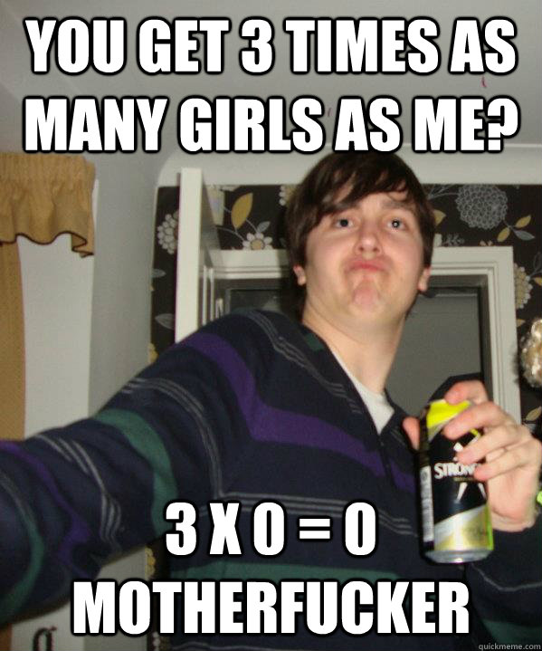 YOU get 3 times as many girls as me? 3 x 0 = 0 motherfucker - YOU get 3 times as many girls as me? 3 x 0 = 0 motherfucker  Unambitious Oxford Offer Holder