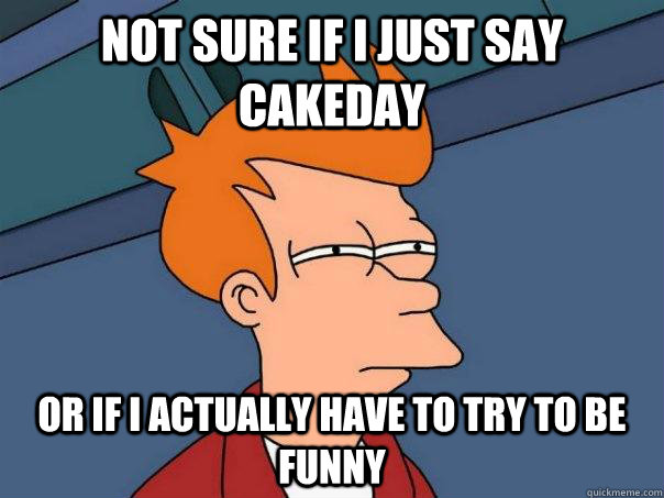 Not sure if I just say cakeday or if I actually have to try to be funny  Futurama Fry