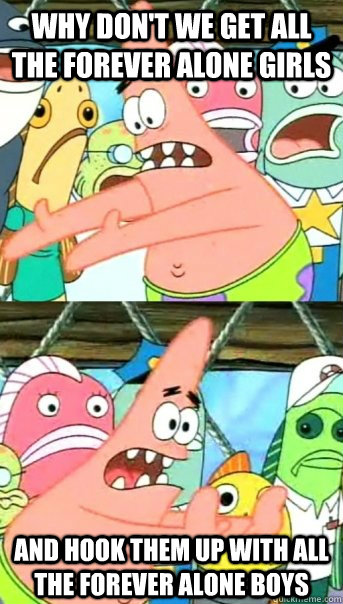 Why don't we get all the forever alone girls and hook them up with all the forever alone boys  Push it somewhere else Patrick