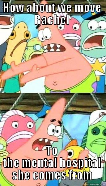 HOW ABOUT WE MOVE RACHEL TO THE MENTAL HOSPITAL SHE COMES FROM Push it somewhere else Patrick