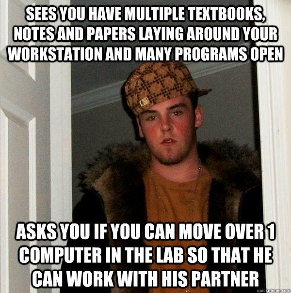 Sees you have multiple textbooks, notes and papers laying around your workstation and many programs open Asks you if you can move over 1 computer in the lab so that he can work with his partner - Sees you have multiple textbooks, notes and papers laying around your workstation and many programs open Asks you if you can move over 1 computer in the lab so that he can work with his partner  Scumbag Steve