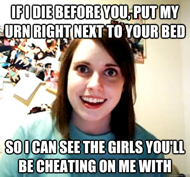 If i die before you, put my urn right next to your bed so i can see the girls you'll be cheating on me with - If i die before you, put my urn right next to your bed so i can see the girls you'll be cheating on me with  Overly Attached Girlfriend