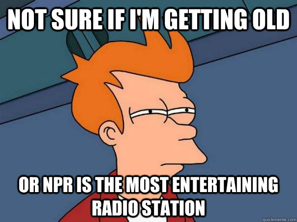 Not sure if I'm getting old Or NPR is the most entertaining radio station  Futurama Fry